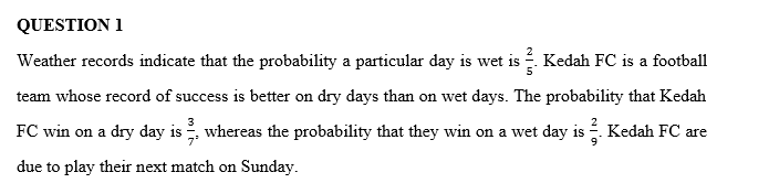 QUESTION 1
Weather records indicate that the probability a particular day is wet is . Kedah FC is a football
team whose record of success is better on dry days than on wet days. The probability that Kedah
FC win on a dry day is , whereas the probability that they win on a wet day is -. Kedah FC are
due to play their next match on Sunday.
