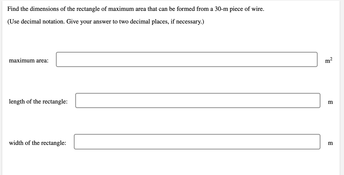 Find the dimensions of the rectangle of maximum area that can be formed from a 30-m piece of wire.
(Use decimal notation. Give your answer to two decimal places, if necessary.)
maximum area:
m2
length of the rectangle:
width of the rectangle:
