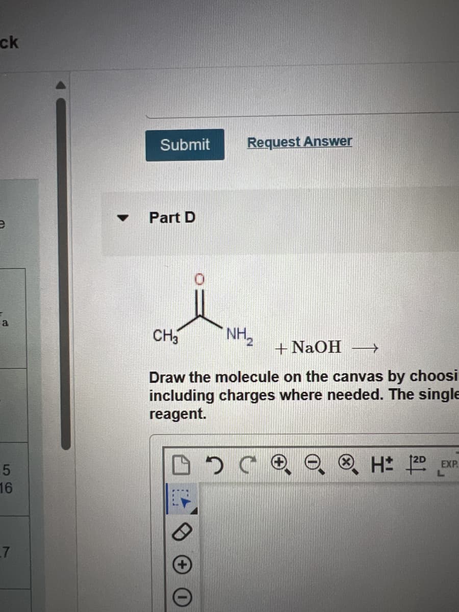 ck
a
5
16
▼
Submit
Part D
Request Answer
CH3
NH₂
+ NaOH →
Draw the molecule on the canvas by choosi
including charges where needed. The single
reagent.
H 12D
EXP.
