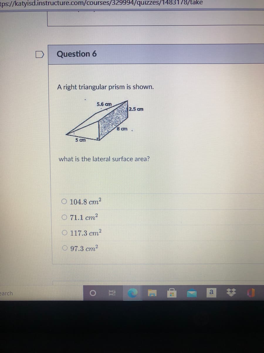ps://katyisd.instructure.com/courses/329994/quizzes/1483178/take
Question 6
A right triangular prism is shown.
5.6 am
2.5 am
8 cm
5 cm
what is the lateral surface area?
O 104.8 cm2
O 71.1 cm?
O 117.3 cm?
O 97.3 cm2
0 可
* 山
earch
