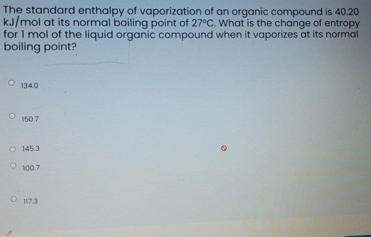 The standard enthalpy of vaporization of an organic compound is 40.20
kJ/mol at its normal boiling point of 27°C. What is the change of entropy
for 1 mol of the liquid organic compound when it vaporizes at its normal
boiling point?
134.0
150.7
O 145.3
100.7
7.3ו1
