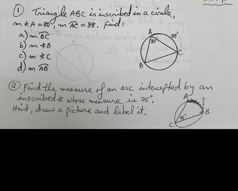 O Triang le ABc is inseribed in a
cirale,
mt A=80% m Ac = 88, fund ;do
Faid ;
%3D
a) m BC
A
88
80
dreamste
b) mさB
c) m *C
d) m AB
O Find the measure
inscribed z whose measure is 75,
Hint, draw a pieture and label it,
2.
fan ane intoesfted by
an
