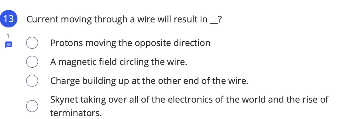 13
Current moving through a wire will result in _?
Protons moving the opposite direction
A magnetic field circling the wire.
Charge building up at the other end of the wire.
Skynet taking over all of the electronics of the world and the rise of
terminators.
