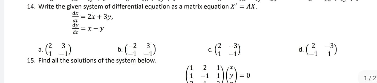 14. Write the given system of differential equation as a matrix equation X' = AX.
dx
= 2x + 3y,
dt
dy
= x - y
dt
3
-2
a.
(²__³₁)
b. (²3³)
c. (²1 =³)
15. Find all the solutions of the system below.
2
(1₁ 1² 1) () = 0
-1
y
d. (²/1₁ -³)
-1
1/2