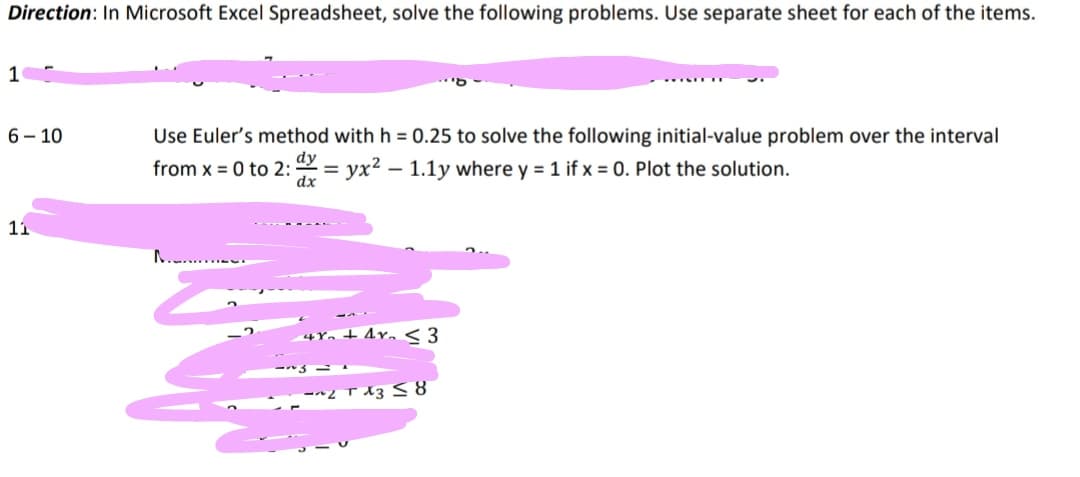 Direction: In Microsoft Excel Spreadsheet, solve the following problems. Use separate sheet for each of the items.
1
6-10
Use Euler's method with h = 0.25 to solve the following initial-value problem over the interval
from x = 0 to 2: x=yx² - 1.1y where y = 1 if x = 0. Plot the solution.
11
4x + 4y <3
~2x38
~3-1
