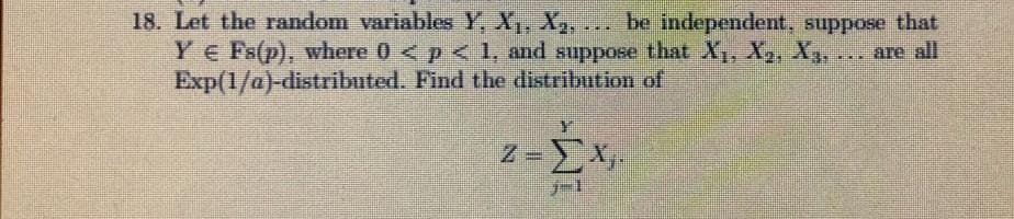 18. Let the random variables Y, X, X,, .. be independent, suppose that
YE Fs(p), where 0 < p < 1, and suppose that X, X,, X3, ..
Exp(1/a)-distributed. Find the distribution of
are all
