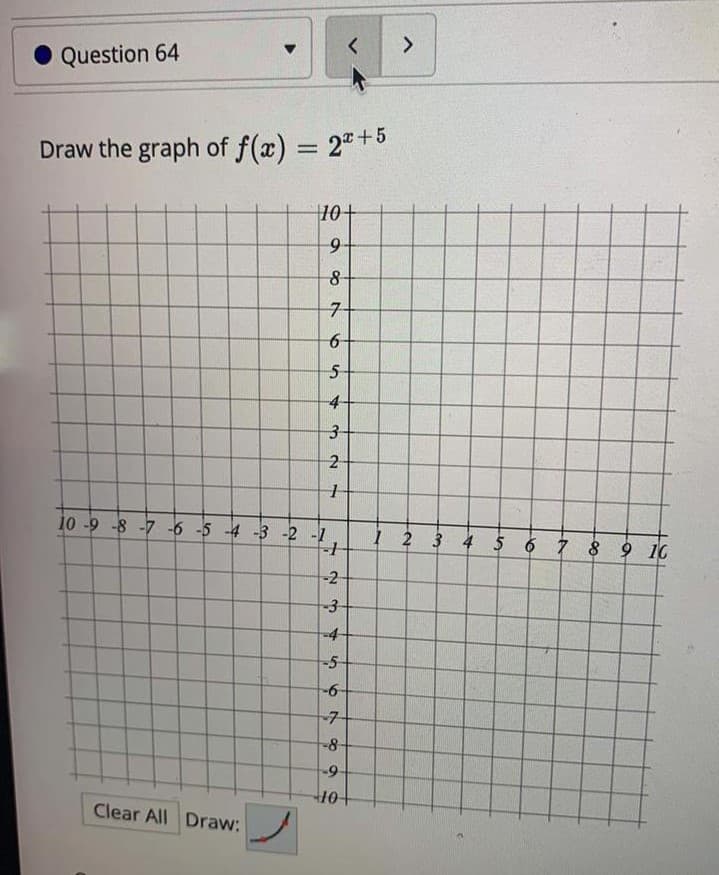 <>
Question 64
Draw the graph of f(x) = 2"+5
%3D
10+
7-
6-
-4
3-
10 -9 -8 -7 -6 -5 -4 -3 -2 -1
I 2 3 4 5 6 7 8 9 10
-2
-3-
-4
-5
-
-7-
8-
Clear All Draw:
2.
