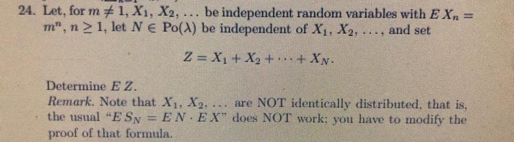 24. Let, for m 1, X1, X2, ... be independent random variables with E X, =
m", n 1, let N E Po(A) be independent of X1, X2.
and set
Z = X, + X, + 4 XN.
Determine E Z.
Remark. Note that X, X. . are NOT identieally distributed, that is,
the usual "ESN = EN EX does NOT work: you have to modify the
proof of that formula.
