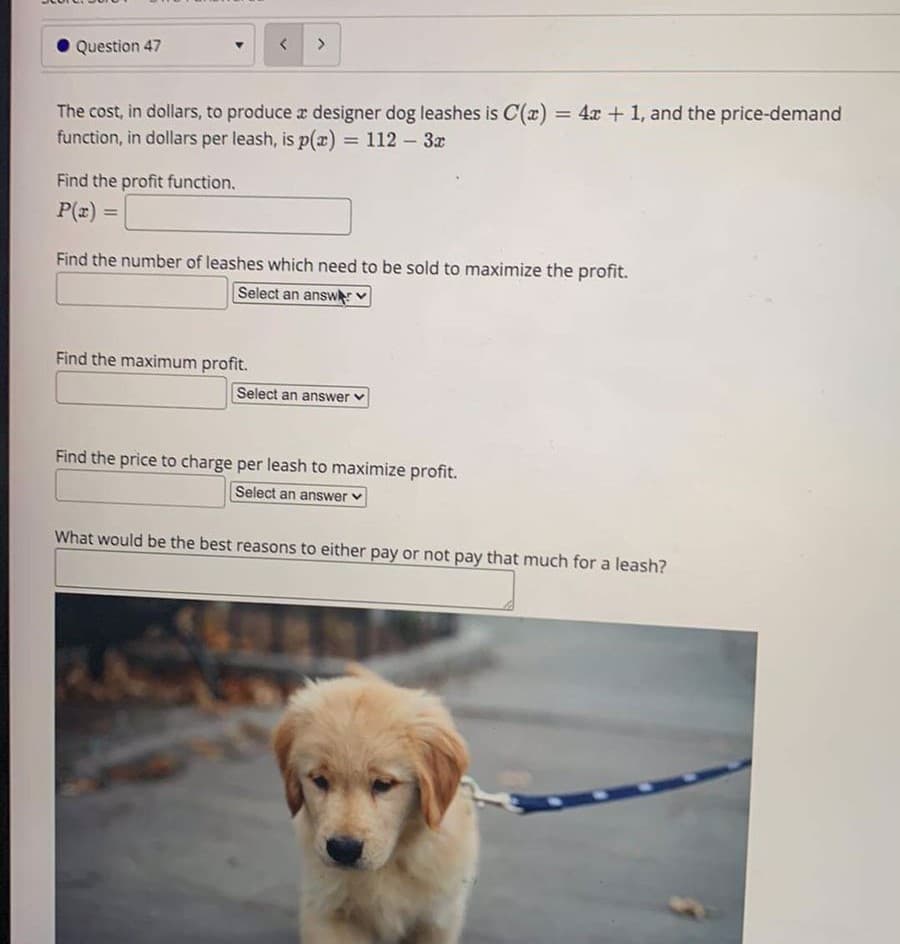 Question 47
The cost, in dollars, to produce r designer dog leashes is C(x) = 4x + 1, and the price-demand
function, in dollars per leash, is p(x)
%3D
= 112 – 3x
Find the profit function.
P(z)
%3D
Find the number of leashes which need to be sold to maximize the profit.
Select an answ
Find the maximum profit.
Select an answer v
Find the price to charge per leash to maximize profit.
Select an answer
What would be the best reasons to either pay or not pay that much for a leash?
