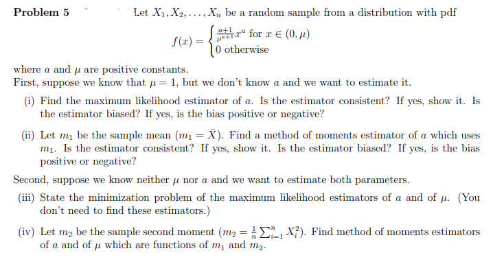 Problem 5
Let X1, X2, ...,Xn be a random sample from a distribution with pdf
T“ for r € (0, µ)
|0 otherwise
a+1
f(r) =
where a and u are positive constants.
First, suppose we know that u = 1, but we don't know a and we want to estimate it.
(i) Find the maximum likelihood estimator of a. Is the estimator consistent? If yes, show it. Is
the estimator biased? If yes, is the bias positive or negative?
(ii) Let mi be the sample mean (m1 = X). Find a method of moments estimator of a which uses
mı. Is the estimator consistent? If yes, show it. Is the estimator biased? If yes, is the bias
positive or negative?
Second, suppose we know neither u nor a and we want to estimate both parameters.
(iii) State the minimization problem of the maximum likelihood estimators of a and of u. (You
don't need to find these estimators.)
(iv) Let m2 be the sample second moment (m2 = E X?). Find method of moments estimators
of a and of u which are functions of m1 and m2.
