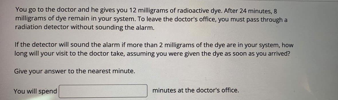 go to the doctor and he gives you 12 milligrams of radioactive dye. After 24 minutes, 8
milligrams of dye remain in your system. To leave the doctor's office, you must pass through a
radiation detector without sounding the alarm.
You
If the detector will sound the alarm if more than 2 milligrams of the dye are in your system, how
long will your visit to the doctor take, assuming you were given the dye as soon as you arrived?
Give your answer to the nearest minute.
You will spend
minutes at the doctor's office.
