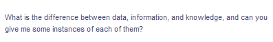 What is the difference between data, information, and knowledge, and can you
give me some instances of each of them?
