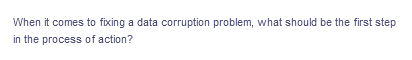 When it comes to fixing a data corruption problem, what should be the first step
in the process of action?
