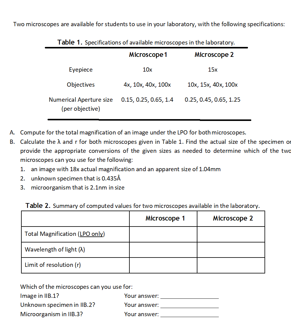Two microscopes are available for students to use in your laboratory, with the following specifications:
Table 1. Specifications of available microscopes in the laboratory.
Microscope 1
Microscope 2
Eyepiece
10x
15x
Objectives
4х, 10х, 40х, 100х
10х, 15х, 40х, 100х
Numerical Aperture size
0.15, 0.25, 0.65, 1.4
0.25, 0.45, 0.65, 1.25
(per objective)
A. Compute for the total magnification of an image under the LPO for both microscopes.
B. Calculate the A and r for both microscopes given in Table 1. Find the actual size of the specimen or
provide the appropriate conversions of the given sizes as needed to determine which of the two
microscopes can you use for the following:
1.
an image with 18x actual magnification and an apparent size of 1.04mm
2. unknown specimen that is 0.435Å
3. microorganism that is 2.1nm in size
Table 2. Summary of computed values for two microscopes available in the laboratory.
Microscope 1
Microscope 2
Total Magnification (LPO only)
Wavelength of light (A)
Limit of resolution (r)
Which of the microscopes can you use for:
Image in IIB.1?
Your answer:
Unknown specimen in IIB.2?
Your answer:
Microorganism in IIB.3?
Your answer:
