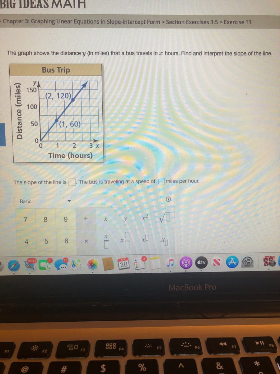 BIG IDEAS MAIH
Chapter 3: Graphing Linear Equations in Slope-Intercept Form > Section Exercises 3.5 > Exercise 13
The graph shows the distance y (in miles) that a bus travels in a hours. Find and interpret the slope of the line.
Bus Trip
y
150
(2, 120),
100
(1, 60)
50
0.
1 2
3 х
Time (hours)
The slope of the line is
The bus is traveling at a speed of miles per hour.
Basic
7.
8
6.
4.
5.
6.
35
tv
28
MacBook Pro
F8
O00 FA
F5
F6
F7
F1
F2
F3
&
#3
%24
Distance (miles)

