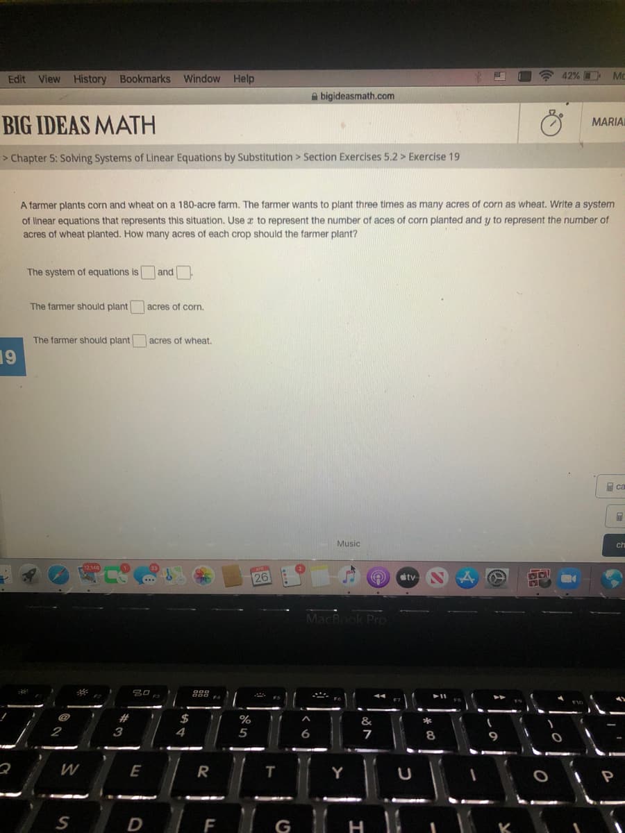 Edit View History Bookmarks Window Help
42% Mo
A bigideasmath.com
BIG IDEAS MATH
MARIAI
> Chapter 5: Solving Systems of Linear Equations by Substitution > Section Exercises 5.2 > Exercise 19
A farmer plants corn and wheat on a 180-acre farm. The farmer wants to plant three times as many acres of corn as wheat. Write a system
of linear equations that represents this situation. Use a to represent the number of aces of corn planted and y to represent the number of
acres of wheat planted. How many acres of each crop should the farmer plant?
The system of equations is
and
The farmer should plant
acres of corn.
The farmer should plant
acres of wheat.
19
ca
Music
ch
26
ty
MacBook PrO
吕口
#
$
2
3
4
5
7
8
W
E
R
T
D
F
G
