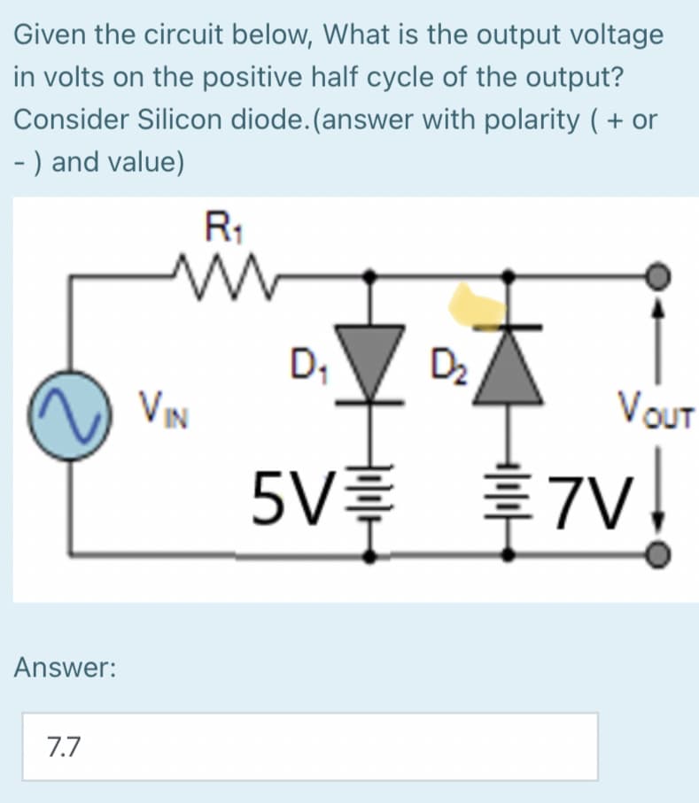 Given the circuit below, What is the output voltage
in volts on the positive half cycle of the output?
Consider Silicon diode.(answer with polarity ( + or
- ) and value)
R1
D;
D2
VIN
VOuT
5V 7V
Answer:
7.7

