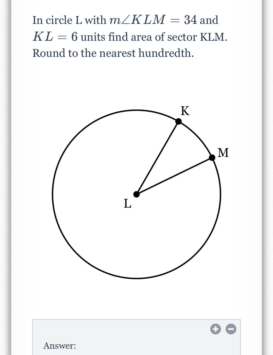 In circle L with MZKLM = 34 and
KL
6 units find area of sector KLM.
Round to the nearest hundredth.
K
M
L
Answer:
