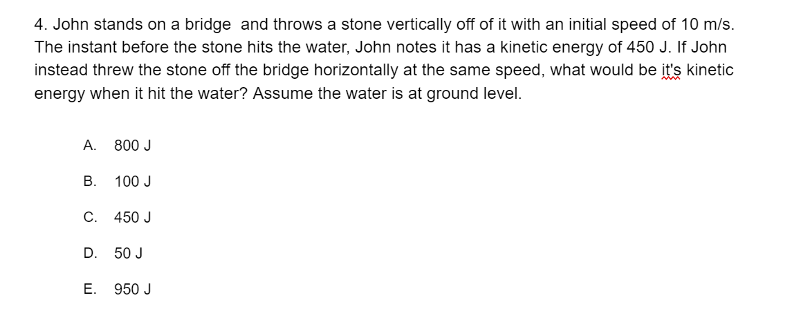 4. John stands on a bridge and throws a stone vertically off of it with an initial speed of 10 m/s.
The instant before the stone hits the water, John notes it has a kinetic energy of 450 J. If John
instead threw the stone off the bridge horizontally at the same speed, what would be it's kinetic
energy when it hit the water? Assume the water is at ground level.
А.
800 J
В.
100 J
C.
450 J
D.
50 J
Е.
950 J
