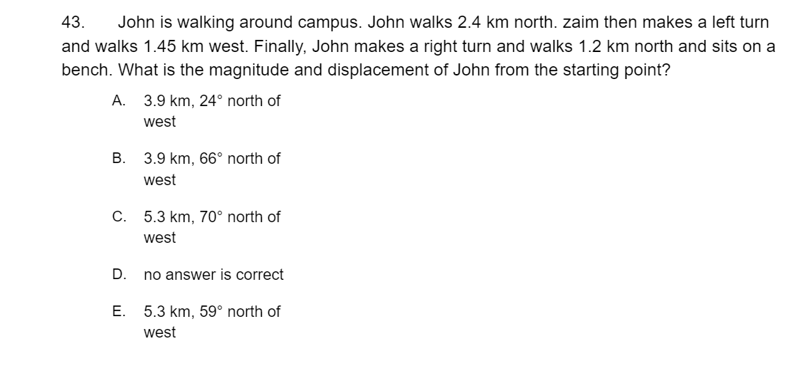 43.
John is walking around campus. John walks 2.4 km north. zaim then makes a left turn
and walks 1.45 km west. Finally, John makes a right turn and walks 1.2 km north and sits on a
bench. What is the magnitude and displacement of John from the starting point?
А.
3.9 km, 24° north of
west
В.
3.9 km, 66° north of
west
C. 5.3 km, 70° north of
west
D.
no answer is correct
Е.
5.3 km, 59° north of
west
