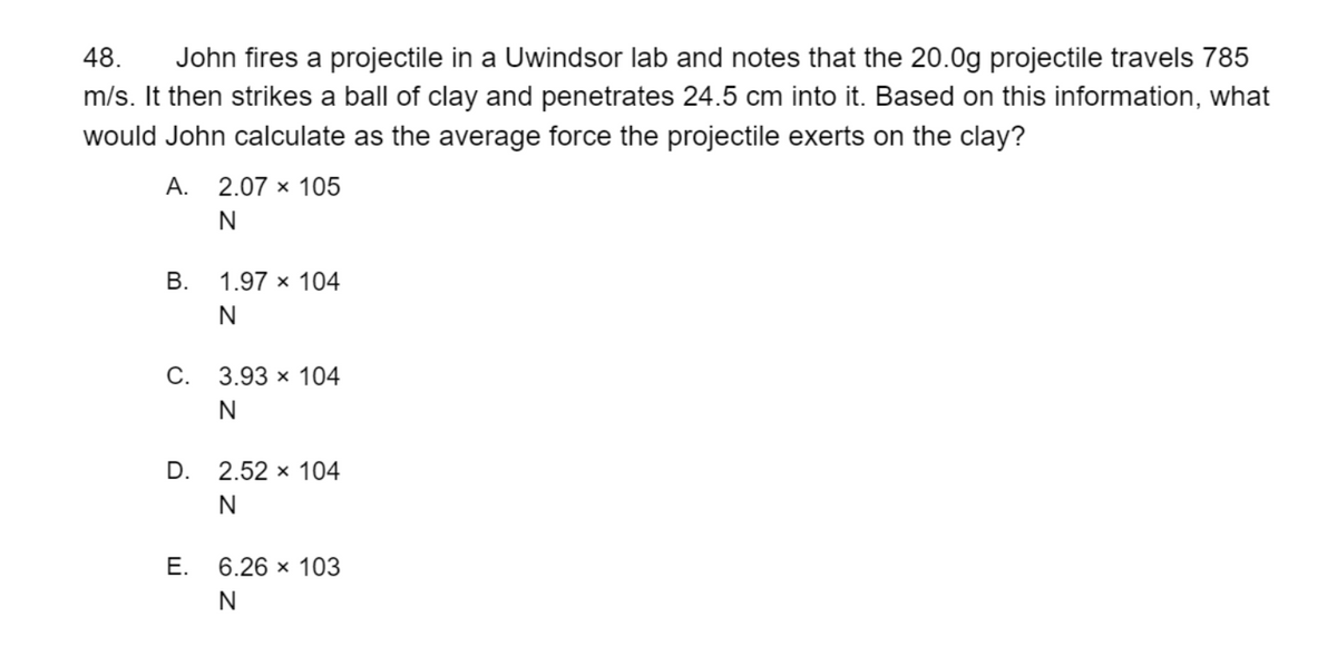 John fires a projectile in a Uwindsor lab and notes that the 20.0g projectile travels 785
m/s. It then strikes a ball of clay and penetrates 24.5 cm into it. Based on this information, what
48.
would John calculate as the average force the projectile exerts on the clay?
А.
2.07 x 105
N
В.
1.97 x 104
N
С. 3.93 х 104
N
D. 2.52 x 104
N
Е.
6.26 х 103
N
