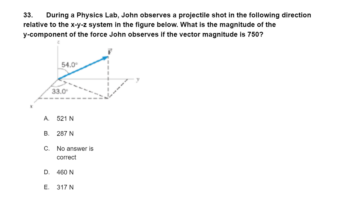 33.
During a Physics Lab, John observes a projectile shot in the following direction
relative to the x-y-z system in the figure below. What is the magnitude of the
y-component of the force John observes if the vector magnitude is 750?
54.0°
33.0
А.
521 N
В.
287 N
С.
No answer is
correct
D.
460 N
E. 317 N
