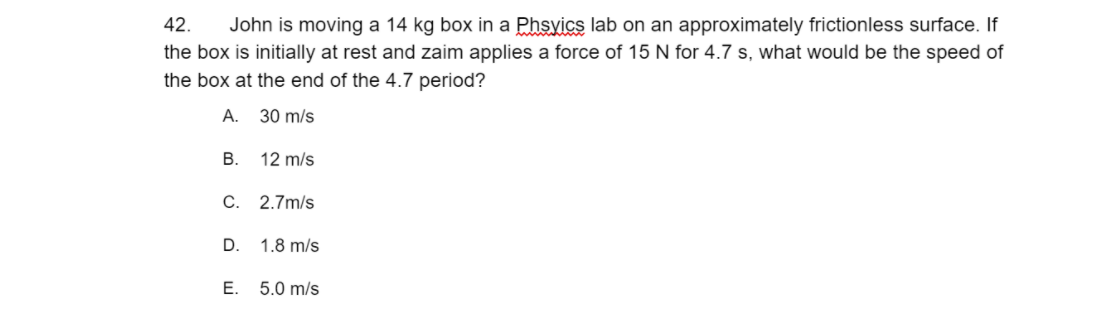 42.
John is moving a 14 kg box in a Phsyics lab on an approximately frictionless surface. If
the box is initially at rest and zaim applies a force of 15 N for 4.7 s, what would be the speed of
the box at the end of the 4.7 period?
А.
30 m/s
В.
12 m/s
C. 2.7m/s
D.
1.8 m/s
E.
5.0 m/s
