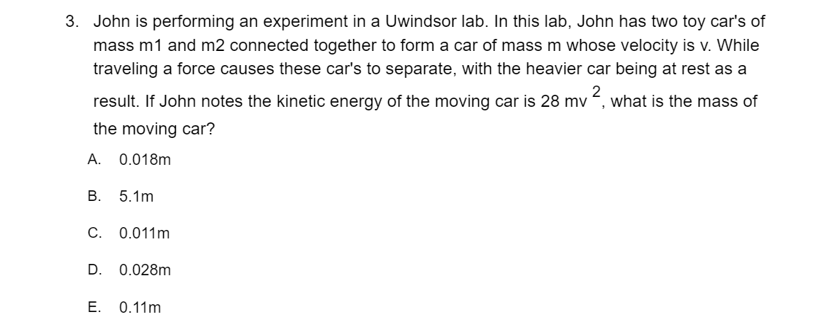 3. John is performing an experiment in a Uwindsor lab. In this lab, John has two toy car's of
mass m1 and m2 connected together to form a car of mass m whose velocity is v. While
traveling a force causes these car's to separate, with the heavier car being at rest as a
result. If John notes the kinetic energy of the moving car is 28 mv
2
what is the mass of
the moving car?
А.
0.018m
В.
5.1m
C. 0.011m
D. 0.028m
Е.
0.11m
