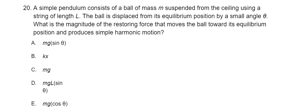 20. A simple pendulum consists of a ball of mass m suspended from the ceiling using a
string of length L. The ball is displaced from its equilibrium position by a small angle 0.
What is the magnitude of the restoring force that moves the ball toward its equilibrium
position and produces simple harmonic motion?
A. mg(sin 0)
В.
kx
C.
mg
D.
mgL(sin
e)
E. mg(cos 0)
