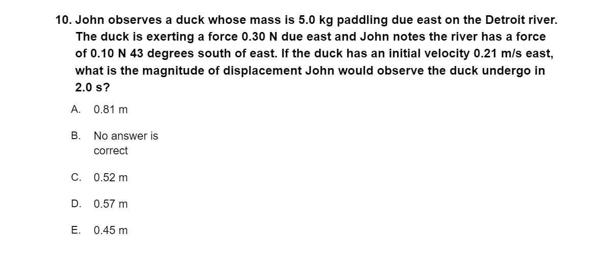 10. John observes a duck whose mass is 5.0 kg paddling due east on the Detroit river.
The duck is exerting a force 0.30 N due east and John notes the river has a force
of 0.10 N 43 degrees south of east. If the duck has an initial velocity 0.21 m/s east,
what is the magnitude of displacement John would observe the duck undergo in
2.0 s?
А.
0.81 m
No answer is
correct
С. 0.52 m
D. 0.57 m
Е.
0.45 m
B.
