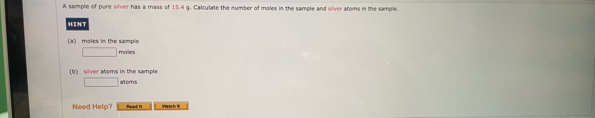 A sample of pure silver has a mass of 15.4 g. Calculate the number of moles in the sample and silver atoms in the sample.
HINT
(a) moles in the sample
moles
(b) silver atoms in the sample
atoms
Need Help?
Read It
Watch It
