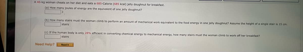 A 46-kg woman cheats on her diet and eats a 685-Calorie (685 kcal) jelly doughnut for breakfast.
(a) How many joules of energy are the equivalent of one jelly doughnut?
(b) How many stairs must the woman climb to perform an amount of mechanical work equivalent to the food energy in one jelly doughnut? Assume the height of a single stair is 15 cm.
stairs
(c) If the human body is only 28% efficient in converting chemical energy to mechanical energy, how many stairs must the woman climb to work off her breakfast?
stairs
Need Help?
Read It

