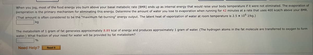 When you jog, most of the food energy you burn above your basal metabolic rate (BMR) ends up as internal energy that would raise your body temperature if it were not eliminated. The evaporation of
perspiration is the primary mechanism for eliminating this energy. Determine the amount of water you lose to evaporation when running for 42 minutes at a rate that uses 400 kcal/h above your BMR.
(That amount is often considered to be the "maximum fat-burning" energy output. The latent heat of vaporization of water at room temperature is 2.5 x 106 J/kg.)
kg
The metabolism of 1 gram of fat generates approximately 8.89 kcal of energy and produces approximately 1 gram of water. (The hydrogen atoms in the fat molecule are transferred to oxygen to form
water.) What fraction of your need for water will be provided by fat metabolism?
%
Need Help?
Read It
