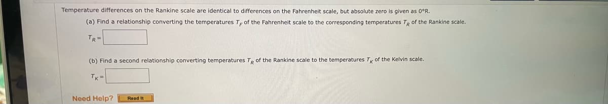 Temperature differences on the Rankine scale are identical to differences on the Fahrenheit scale, but absolute zero is given as 0°R.
(a) Find a relationship converting the temperatures T, of the Fahrenheit scale to the corresponding temperatures TR of the Rankine scale.
TR=
(b) Find a second relationship converting temperatures T, of the Rankine scale to the temperatures Ty of the Kelvin scale.
TK =
Need Help?
Read It
