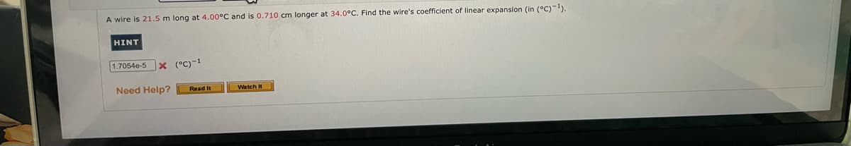 A wire is 21.5 m long at 4.00°C and is 0.710 cm longer at 34.0°C. Find the wire's coefficient of linear expansion (in (°C)-1).
HINT
1.7054e-5 x (°C)-1
Need Help?
Watch It
