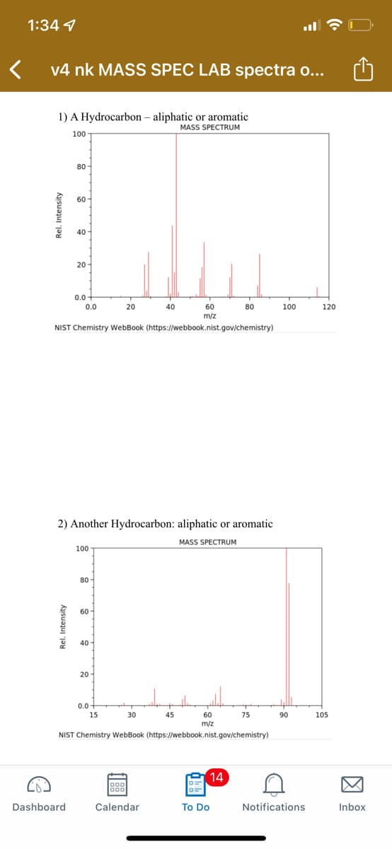 1:34 4
v4 nk MASS SPEC LAB spectra o...
1) A Hydrocarbon - aliphatic or aromatic
MASS SPECTRUM
100
0.0
20
40
60
80
m/z
NIST Chemistry WebBook (https://webbook.nist.gov/chemistry)
2) Another Hydrocarbon: aliphatic or aromatic
MASS SPECTRUM
100
80
60
40
20
0.0
15
30
45
75
90
60
m/z
NIST Chemistry WebBook (https://webbook.nist.gov/chemistry)
14
000
000
Calendar
Rel. Intensity
Rel. Intensity
Dashboard
80-
60-
40-
20
0.0+
To Do
100
C
Notifications
120
105
Inbox