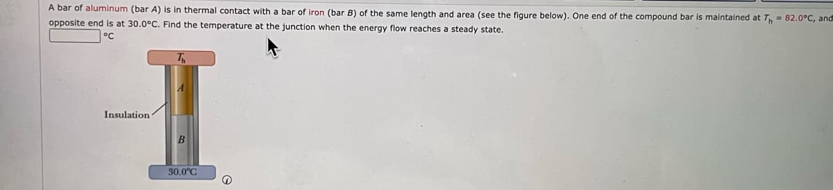 A bar of aluminum (bar A) is in thermal contact with a bar of iron (bar B) of the same length and area (see the figure below). One end of the compound bar is maintained at T, = 82.0°C, and
opposite end is at 30.0°C. Find the temperature at the junction when the energy flow reaches a steady state.
Insulation
30.0°C
