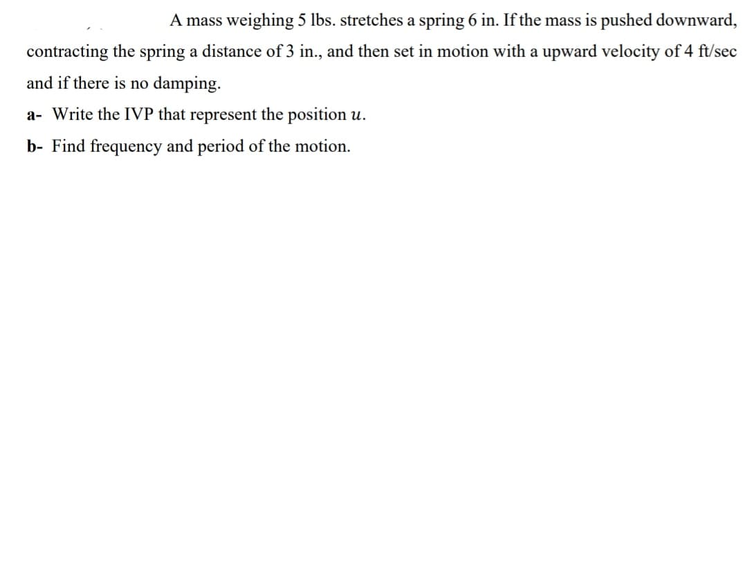 A mass weighing 5 lbs. stretches a spring 6 in. If the mass is pushed downward,
contracting the spring a distance of 3 in., and then set in motion with a upward velocity of 4 ft/sec
and if there is no damping.
a- Write the IVP that represent the position u.
b- Find frequency and period of the motion.