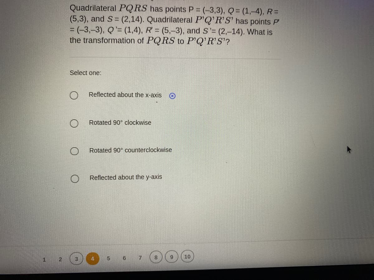 Quadrilateral PQRS has points P = (-3,3), Q = (1,-4), R=
(5,3), and S = (2,14). Quadrilateral P'Q'R'S' has points P
= (-3,-3), Q'= (1,4), R = (5,-3), and S'= (2,-14). What is
the transformation of PQ RS to P'Q'R'S'?
Select one:
Reflected about the x-axis
Rotated 90° clockwise
Rotated 90° counterclockwise
Reflected about the y-axis
1
2.
3.
6
7
10
