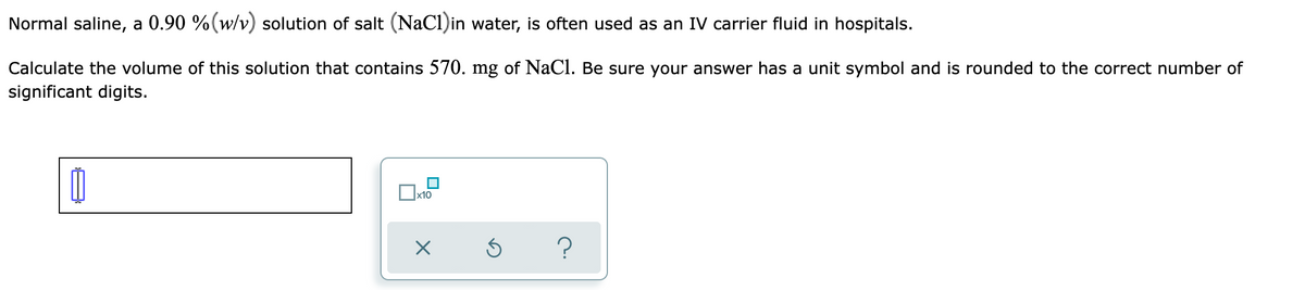 Normal saline, a 0.90 %(w/v) solution of salt (NaCl)in water, is often used as an IV carrier fluid in hospitals.
Calculate the volume of this solution that contains 570. mg of NaCl. Be sure your answer has a unit symbol and is rounded to the correct number of
significant digits.
