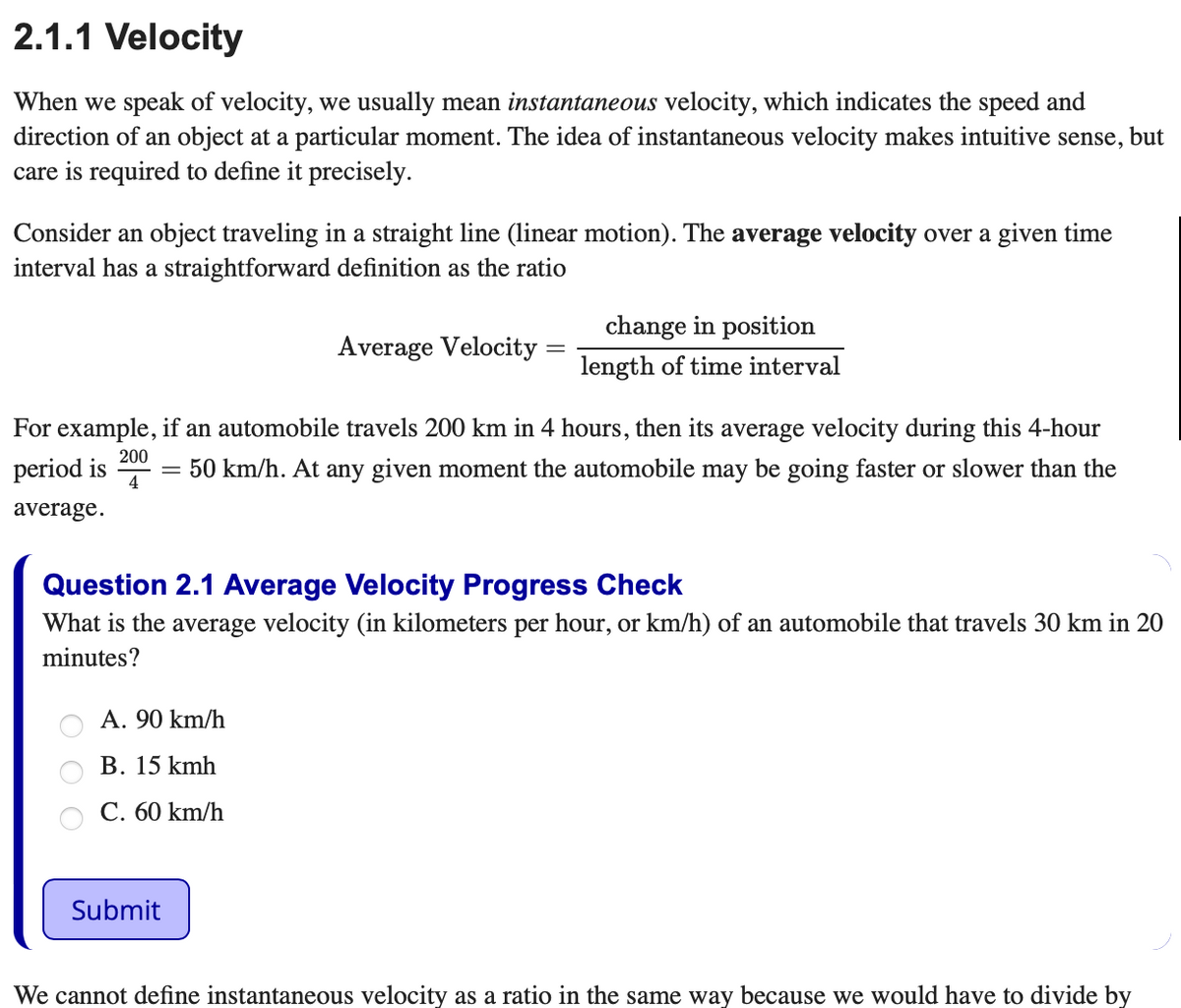 2.1.1 Velocity
When we speak of velocity, we usually mean instantaneous velocity, which indicates the speed and
direction of an object at a particular moment. The idea of instantaneous velocity makes intuitive sense, but
care is required to define it precisely.
Consider an object traveling in a straight line (linear motion). The average velocity over a given time
interval has a straightforward definition as the ratio
change in position
Average Velocity
length of time interval
For example, if an automobile travels 200 km in 4 hours, then its average velocity during this 4-hour
period is
4
200
= 50 km/h. At any given moment the automobile may be going faster or slower than the
average.
Question 2.1 Average Velocity Progress Check
What is the average velocity (in kilometers per hour, or km/h) of an automobile that travels 30 km in 20
minutes?
A. 90 km/h
В. 15 kmh
С. 60 km/h
Submit
We cannot define instantaneous velocity as a ratio in the same way because we would have to divide by
