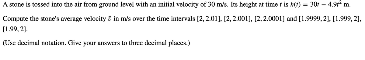 A stone is tossed into the air from ground level with an initial velocity of 30 m/s. Its height at time t is h(t) = 30t – 4.9t2 m.
Compute the stone's average velocity ū in m/s over the time intervals [2, 2.01], [2, 2.001], [2,2.0001] and [1.9999, 2], [1.999, 2],
[1.99, 2].
(Use decimal notation. Give your answers to three decimal places.)
