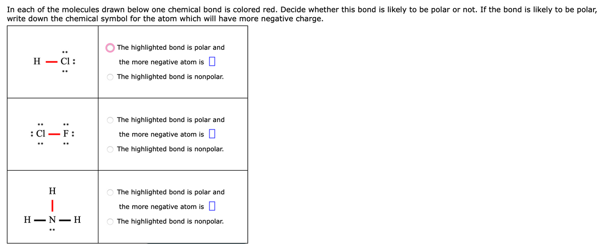 In each of the molecules drawn below one chemical bond is colored red. Decide whether this bond is likely to be polar or not. If the bond is likely to be polar,
write down the chemical symbol for the atom which will have more negative charge.
The highlighted bond is polar and
н — СІ:
the more negative atom is |
The highlighted bond is nonpolar.
The highlighted bond is polar and
: Cl – F:
the more negative atom is I
The highlighted bond is nonpolar.
H
The highlighted bond is polar and
|
Н — N— Н
the more negative atom is |
The highlighted bond is nonpolar.
:
