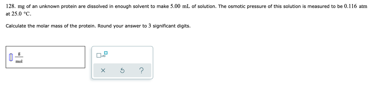 128. mg of an unknown protein are dissolved in enough solvent to make 5.00 mL of solution. The osmotic pressure of this solution is measured to be 0.116 atm
at 25.0 °C.
Calculate the molar mass of the protein. Round your answer to 3 significant digits.
g
x10
mol
