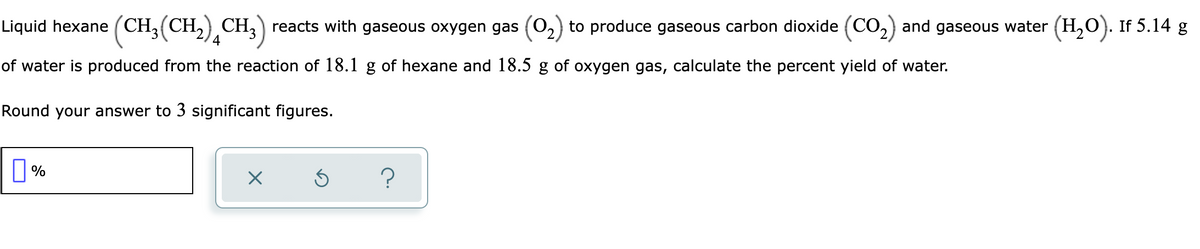 Liquid hexane ( CH3(CH,) CH3) reacts with gaseous oxygen gas (O2) to produce gaseous carbon dioxide (CO,) and gaseous water (H,0). If 5.14 g
of water is produced from the reaction of 18.1 g of hexane and 18.5 g of oxygen gas, calculate the percent yield of water.
Round your answer to 3 significant figures.
?
