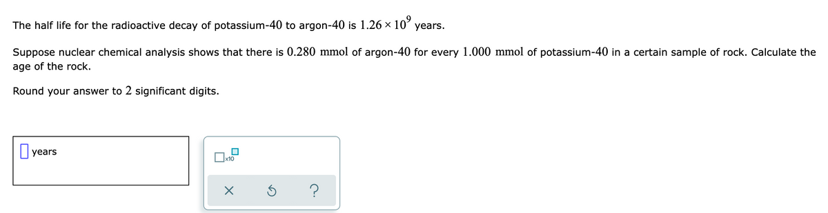 The half life for the radioactive decay of potassium-40 to argon-40 is 1.26 x 10
years.
Suppose nuclear chemical analysis shows that there is 0.280 mmol of argon-40 for every 1.000 mmol of potassium-40 in a certain sample of rock. Calculate the
age of the rock.
Round your answer to 2 significant digits.
|years
