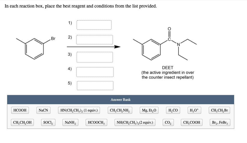 In each reaction box, place the best reagent and conditions from the list provided.
1)
Br
2)
3)
4)
DEET
(the active ingredient in over
the counter insect repellant)
5)
Answer Bank
НСООН
NaCN
HN(CH,CH, ), (1 equiv.)
CH,CH,NH,
Mg. Et,0
H,CO
H,0*
CH,CH,Br
CH,CH,OH
SOCI,
NaNH,
НСООCН,
NH(CH,CH,),(2 equiv.)
CO2
CH,COOH
Br,, FeBr3
