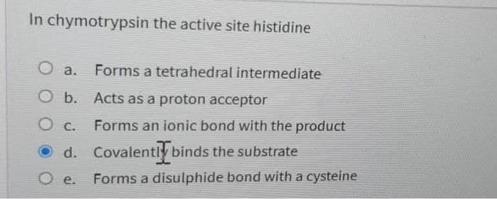 In chymotrypsin the active site histidine
Forms a tetrahedral intermediate
a.
O b. Acts as a proton acceptor
C.
Forms an ionic bond with the product
d. Covalently binds the substrate
O e.
Forms a disulphide bond with a cysteine
