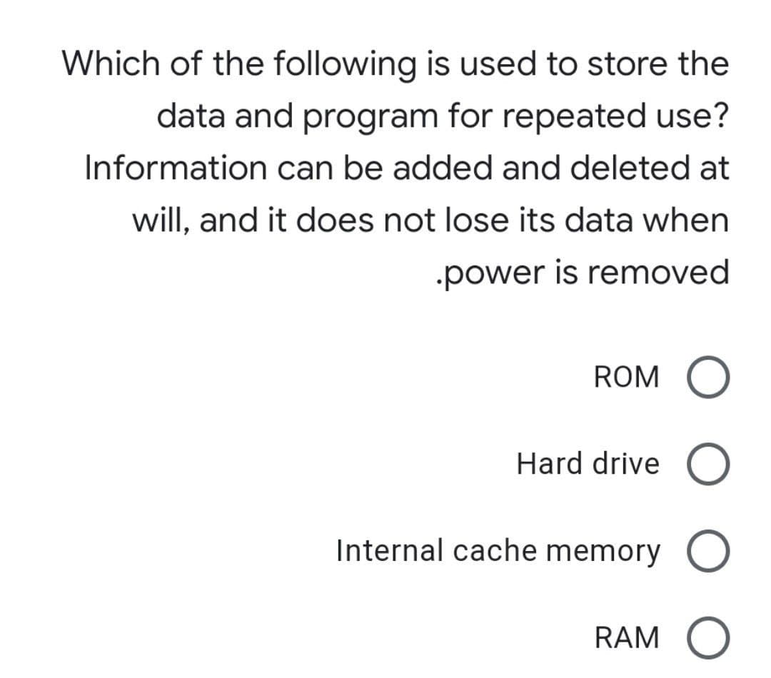 Which of the following is used to store the
data and program for repeated use?
Information can be added and deleted at
will, and it does not lose its data when
power is removed
ROM
Hard drive O
Internal cache memory O
RAM O
