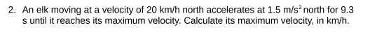 2. An elk moving at a velocity of 20 km/h north accelerates at 1.5 m/s² north for 9.3
s until it reaches its maximum velocity. Calculate its maximum velocity, in km/h.
